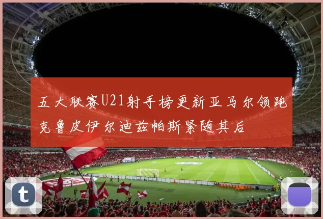 五大联赛U21射手榜更新亚马尔领跑克鲁皮伊尔迪兹帕斯紧随其后