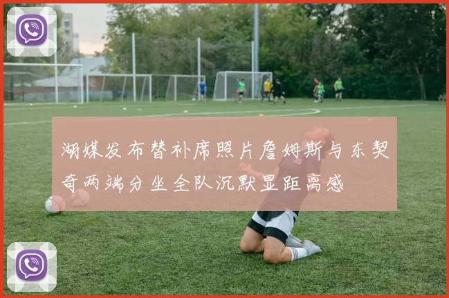 湖媒发布替补席照片詹姆斯与东契奇两端分坐全队沉默显距离感