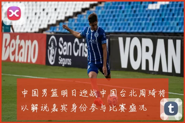 中国男篮明日迎战中国台北周琦将以解说嘉宾身份参与比赛盛况