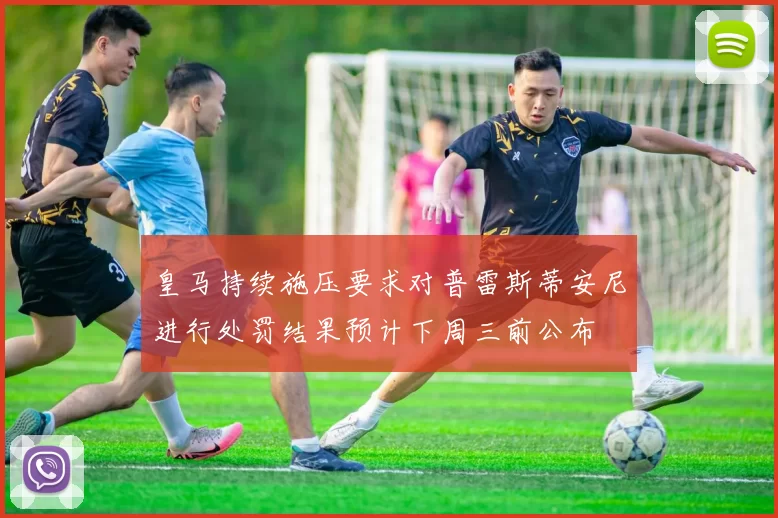 皇马持续施压要求对普雷斯蒂安尼进行处罚结果预计下周三前公布