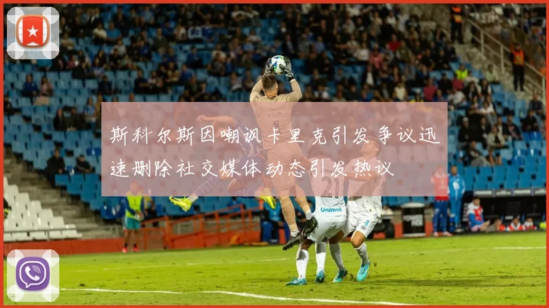 斯科尔斯因嘲讽卡里克引发争议迅速删除社交媒体动态引发热议