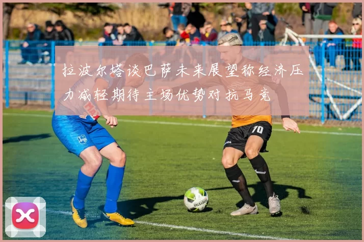 拉波尔塔谈巴萨未来展望称经济压力减轻期待主场优势对抗马竞