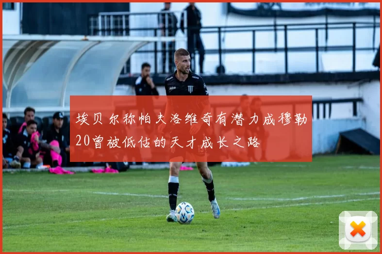 埃贝尔称帕夫洛维奇有潜力成穆勒20曾被低估的天才成长之路