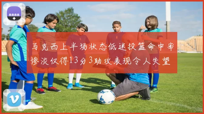 马克西上半场状态低迷投篮命中率惨淡仅得13分3助攻表现令人失望