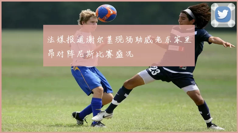 法媒报道谢尔基现场助威老东家里昂对阵尼斯比赛盛况