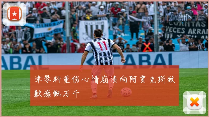 津琴科重伤心情崩溃向阿贾克斯致歉感慨万千