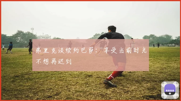 弗里克谈续约巴萨：享受当前时光不想再迟到
