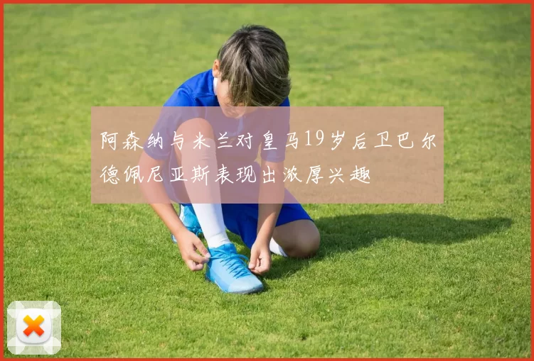 阿森纳与米兰对皇马19岁后卫巴尔德佩尼亚斯表现出浓厚兴趣