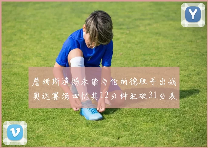 詹姆斯遗憾未能与伦纳德联手出战奥运赛场回忆其12分钟狂砍31分表现