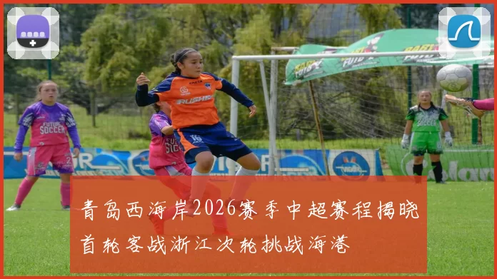 青岛西海岸2026赛季中超赛程揭晓首轮客战浙江次轮挑战海港