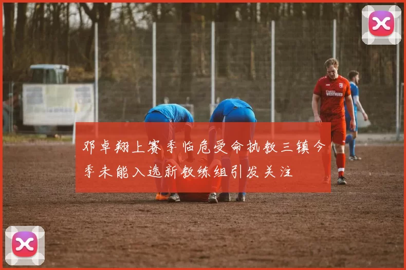 邓卓翔上赛季临危受命执教三镇今季未能入选新教练组引发关注