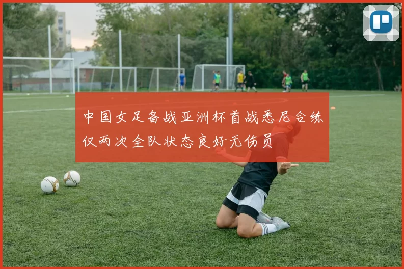 中国女足备战亚洲杯首战悉尼合练仅两次全队状态良好无伤员