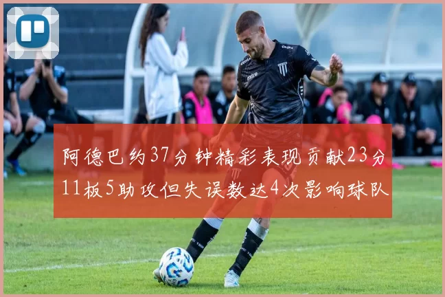 阿德巴约37分钟精彩表现贡献23分11板5助攻但失误数达4次影响球队表现