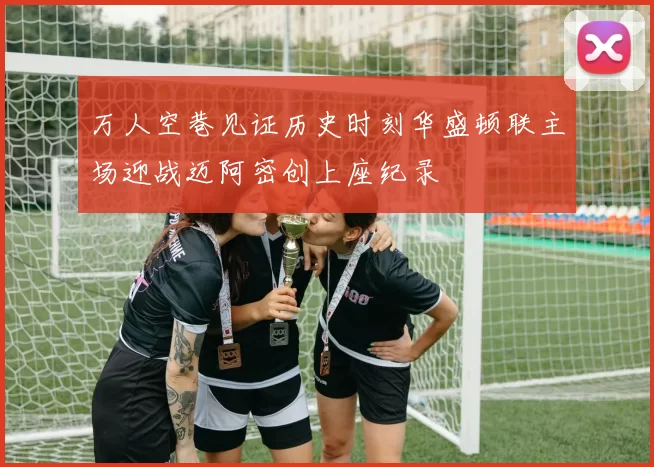 万人空巷见证历史时刻华盛顿联主场迎战迈阿密创上座纪录