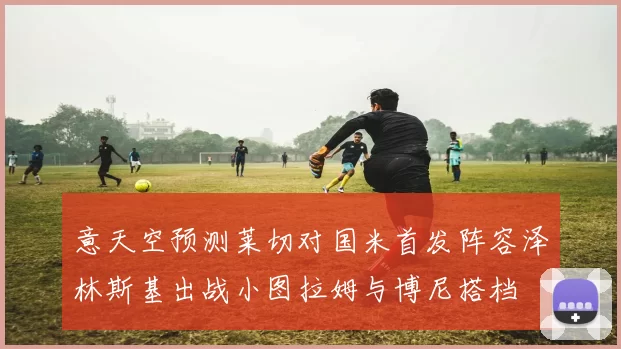意天空预测莱切对国米首发阵容泽林斯基出战小图拉姆与博尼搭档