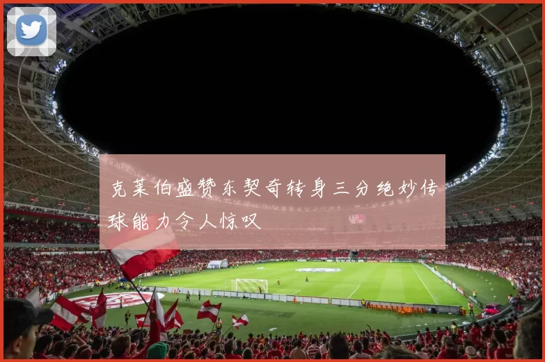 克莱伯盛赞东契奇转身三分绝妙传球能力令人惊叹