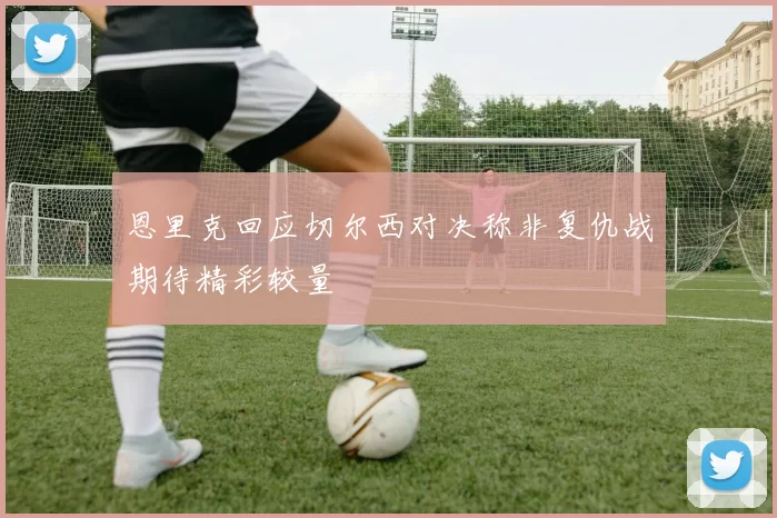 恩里克回应切尔西对决称非复仇战期待精彩较量