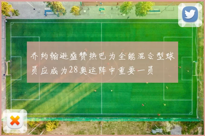 乔约翰逊盛赞热巴为全能混合型球员应成为28奥运阵中重要一员