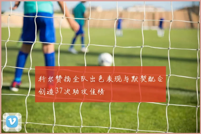 科尔赞扬全队出色表现与默契配合创造37次助攻佳绩