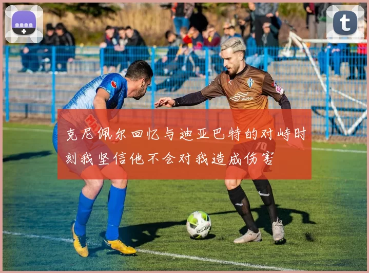 克尼佩尔回忆与迪亚巴特的对峙时刻我坚信他不会对我造成伤害