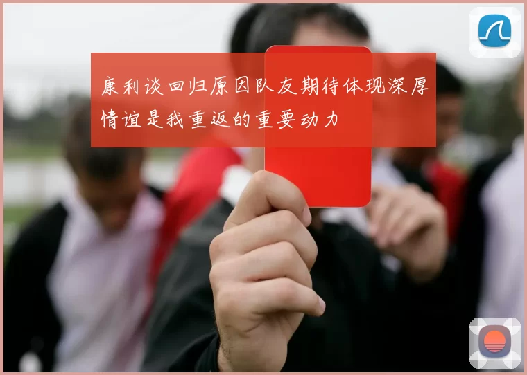 康利谈回归原因队友期待体现深厚情谊是我重返的重要动力