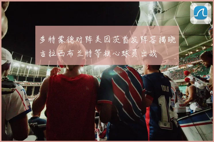 多特蒙德对阵美因茨首发阵容揭晓吉拉西布兰特等核心球员出战