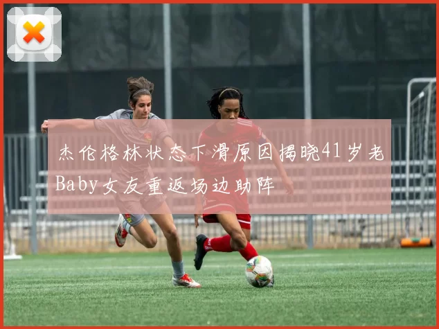 杰伦格林状态下滑原因揭晓41岁老Baby女友重返场边助阵