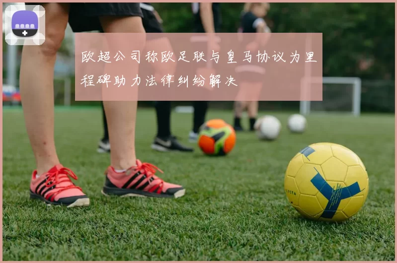 欧超公司称欧足联与皇马协议为里程碑助力法律纠纷解决