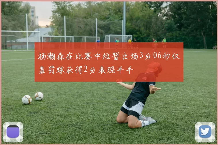 杨瀚森在比赛中短暂出场3分06秒仅靠罚球获得2分表现平平