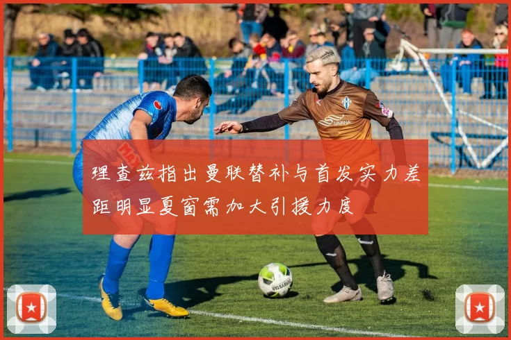 理查兹指出曼联替补与首发实力差距明显夏窗需加大引援力度