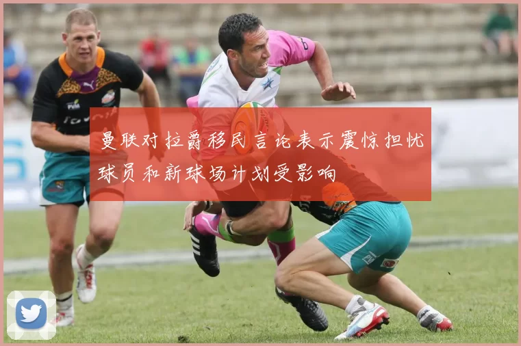 曼联对拉爵移民言论表示震惊担忧球员和新球场计划受影响