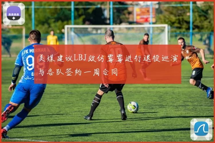 美媒建议LBJ效仿霉霉进行退役巡演与各队签约一周合同
