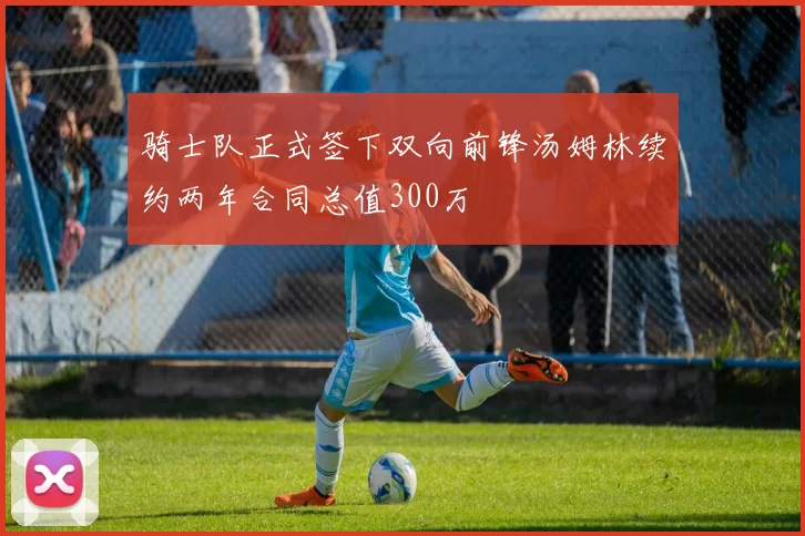 骑士队正式签下双向前锋汤姆林续约两年合同总值300万
