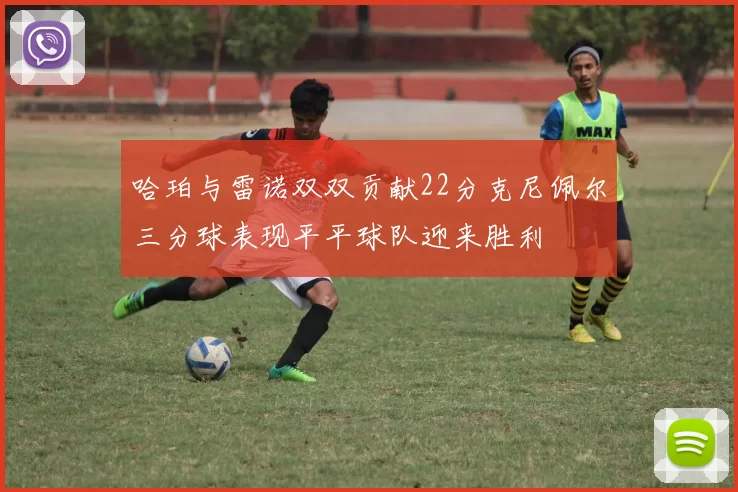哈珀与雷诺双双贡献22分克尼佩尔三分球表现平平球队迎来胜利
